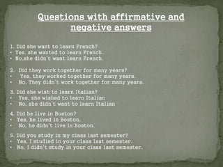 1. Did she want to learn French?
• Yes, she wanted to learn French.
• No,she didn’t want learn French.
2. Did they work together for many years?
• Yes, they worked together for many years.
• No, They didn’t work together for many years.
3. Did she wish to learn Italian?
• Yes, she wished to learn Italian
• No, she didn’t want to learn Italian
4. Did he live in Boston?
• Yes, he lived in Boston.
• No, he didn’t live in Boston.
5. Did you study in my class last semester?
• Yes, I studied in your class last semester.
• No, I didn’t study in your class last semester.
Questions with affirmative and
negative answers
 