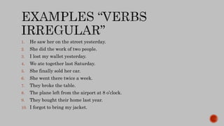 1. He saw her on the street yesterday.
2. She did the work of two people.
3. I lost my wallet yesterday.
4. We ate together last Saturday.
5. She finally sold her car.
6. She went there twice a week.
7. They broke the table.
8. The plane left from the airport at 8 o’clock.
9. They bought their home last year.
10. I forgot to bring my jacket.
 
