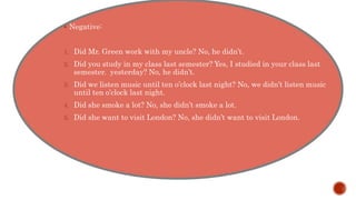  Negative:
1. Did Mr. Green work with my uncle? No, he didn’t.
2. Did you study in my class last semester? Yes, I studied in your class last
semester. yesterday? No, he didn’t.
3. Did we listen music until ten o’clock last night? No, we didn’t listen music
until ten o’clock last night.
4. Did she smoke a lot? No, she didn’t smoke a lot.
5. Did she want to visit London? No, she didn’t want to visit London.
 