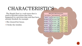 The Simple Past is a verb tense that is
used to describe actions that have
happened in a previous time and that have
already finished, for example
 She cleaned her house.
 I broke the window.
 
