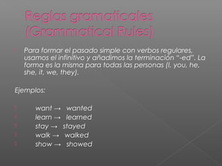  Para formar el pasado simple con verbos regulares,
usamos el infinitivo y añadimos la terminación “-ed”. La
forma es la misma para todas las personas (I, you, he,
she, it, we, they).
Ejemplos:
 want → wanted
 learn → learned
 stay → stayed
 walk → walked
 show → showed
 