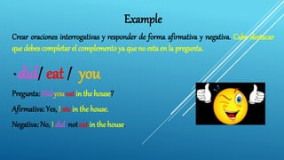 Example
Crear oraciones interrogativas y responder de forma afirmativa y negativa. Cabe destacar
que debes completar el complemento ya que no esta en la pregunta.
* did/ eat / you
Pregunta: Did you eat in the house?
Afirmativa: Yes, I ate in the house.
Negativa: No, I did not eat in the house.
 