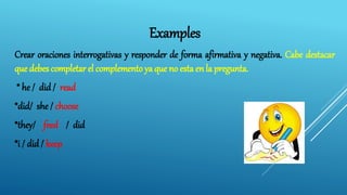 Examples
Crear oraciones interrogativas y responder de forma afirmativa y negativa. Cabe destacar
que debes completar el complemento ya que no esta en la pregunta.
* he / did / read
*did/ she / choose
*they/ feed / did
*i / did / keep
 