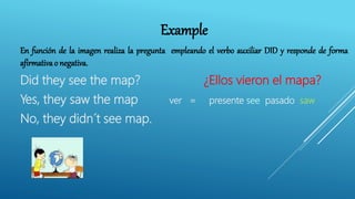 Example
En función de la imagen realiza la pregunta empleando el verbo auxiliar DID y responde de forma
afirmativa o negativa.
Did they see the map? ¿Ellos vieron el mapa?
Yes, they saw the map ver = presente see pasado saw
No, they didn´t see map.
 