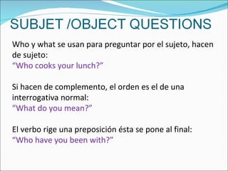 Who y what se usan para preguntar por el sujeto, hacen de sujeto: “ Who cooks your lunch?” Si hacen de complemento, el orden es el de una interrogativa normal: “ What do you mean?” El verbo rige una preposición ésta se pone al final: “ Who have you been with?” 