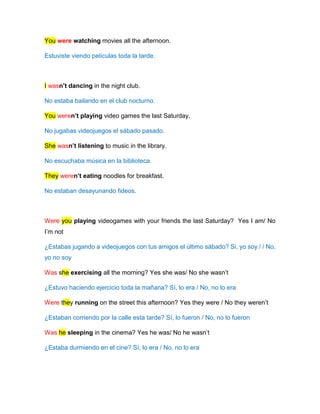 You were watching movies all the afternoon.
Estuviste viendo películas toda la tarde.
I wasn’t dancing in the night club.
No estaba bailando en el club nocturno.
You weren’t playing video games the last Saturday.
No jugabas videojuegos el sábado pasado.
She wasn’t listening to music in the library.
No escuchaba música en la biblioteca.
They weren’t eating noodles for breakfast.
No estaban desayunando fideos.
Were you playing videogames with your friends the last Saturday? Yes I am/ No
I’m not
¿Estabas jugando a videojuegos con tus amigos el último sábado? Si, yo soy / / No,
yo no soy
Was she exercising all the morning? Yes she was/ No she wasn’t
¿Estuvo haciendo ejercicio toda la mañana? Sí, lo era / No, no lo era
Were they running on the street this afternoon? Yes they were / No they weren’t
¿Estaban corriendo por la calle esta tarde? Sí, lo fueron / No, no lo fueron
Was he sleeping in the cinema? Yes he was/ No he wasn’t
¿Estaba durmiendo en el cine? Sí, lo era / No, no lo era
 