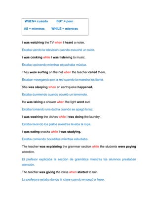 I was watching the TV when I heard a noise.
Estaba viendo la televisión cuando escuché un ruido.
I was cooking while I was listening to music.
Estaba cocinando mientras escuchaba música.
They were surfing on the net when the teacher called them.
Estaban navegando por la red cuando la maestra los llamó.
She was sleeping when an earthquake happened.
Estaba durmiendo cuando ocurrió un terremoto.
He was taking a shower when the light went out.
Estaba tomando una ducha cuando se apagó la luz.
I was washing the dishes while I was doing the laundry.
Estaba lavando los platos mientras lavaba la ropa.
I was eating snacks while I was studying.
Estaba comiendo bocadillos mientras estudiaba.
The teacher was explaining the grammar section while the students were paying
attention.
El profesor explicaba la sección de gramática mientras los alumnos prestaban
atención.
The teacher was giving the class when started to rain.
La profesora estaba dando la clase cuando empezó a llover.
WHEN= cuando BUT = pero
AS = mientras WHILE = mientras
 
