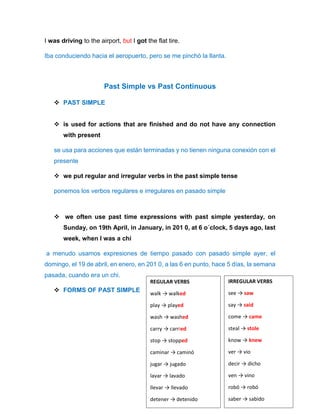 I was driving to the airport, but I got the flat tire.
Iba conduciendo hacia el aeropuerto, pero se me pinchó la llanta.
Past Simple vs Past Continuous
 PAST SIMPLE
 is used for actions that are finished and do not have any connection
with present
se usa para acciones que están terminadas y no tienen ninguna conexión con el
presente
 we put regular and irregular verbs in the past simple tense
ponemos los verbos regulares e irregulares en pasado simple
 we often use past time expressions with past simple yesterday, on
Sunday, on 19th April, in January, in 201 0, at 6 o´clock, 5 days ago, last
week, when I was a chi
a menudo usamos expresiones de tiempo pasado con pasado simple ayer, el
domingo, el 19 de abril, en enero, en 201 0, a las 6 en punto, hace 5 días, la semana
pasada, cuando era un chi.
 FORMS OF PAST SIMPLE
REGULAR VERBS
walk → walked
play → played
wash → washed
carry → carried
stop → stopped
caminar → caminó
jugar → jugado
lavar → lavado
llevar → llevado
detener → detenido
IRREGULAR VERBS
see → saw
say → said
come → came
steal → stole
know → knew
ver → vio
decir → dicho
ven → vino
robó → robó
saber → sabido
 