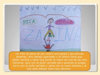 Un niño se pone de pie contra una pared y las piernas
   abiertas, otro debajo agachado y el ultimo tiene que
saltar encima y tiene que poner la mano de una de las tres
maneras: pico con el puño cerrado pero sacando el pulgar,
zorro con el puño cerrado y zaina con la mano abierta y el
            que está debajo tiene que adivinar.
 