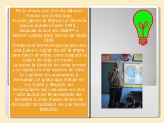 En la charla que nos dio Alberto
          Merino nos contó que:
Al principio en la fábrica La Vidriería
      hacían botellas hasta 1940 ,
      después la compró OSRAM e
hicieron globos para bombillas hasta
                  1989.
Donde está ahora el aeropuerto era
 una playa y cogían de allí la arena
para hacer el vidrio, pero después la
        traían de Arija en trenes.
La arena la fundían en unos hornos
y lo cogían en una especie de tubo,
      lo soplaban los sopladores y
  formaban un globo que metían en
         un molde y después los
 levantadores las colocaban en otro
    sitio donde los levantadores las
   llevaban a unas mesas donde las
escogedoras quitaban las que tenían
                defectos.
 