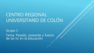 CENTRO REGIONAL
UNIVERSITARIO DE COLÓN
Grupo 1
Tema: Pasado, presente y futuro
de las tic en la educación
 