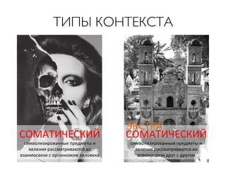 ТИПЫ КОНТЕКСТА	


СОМАТИЧЕСКИЙ	
  
символизированные	
  предметы	
  и	
  
явления	
  рассматриваются	
  во	
  
взаимосвязи	
  с	
  организмом	
  человека	
  	
  

ЭКСТРА	
  
СОМАТИЧЕСКИЙ	
  
символизированные	
  предметы	
  и	
  
явления	
  рассматриваются	
  во	
  
взаимосвязи	
  друг	
  с	
  другом	
  

 