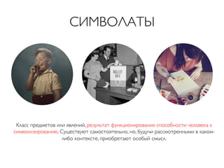 СИМВОЛАТЫ	


Класс предметов или явлений, результат функционирования способности человека к
символизированию. Существуют самостоятельно, но, будучи рассмотренными в какомлибо контексте, приобретают особый смысл.	


 