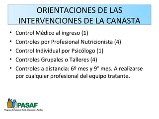 ORIENTACIONES DE LAS
     INTERVENCIONES DE LA CANASTA
•   Control Médico al ingreso (1)
•   Controles por Profesional Nutricionista (4)
•   Control Individual por Psicólogo (1)
•   Controles Grupales o Talleres (4)
•   Controles a distancia: 6º mes y 9° mes. A realizarse
    por cualquier profesional del equipo tratante.
 