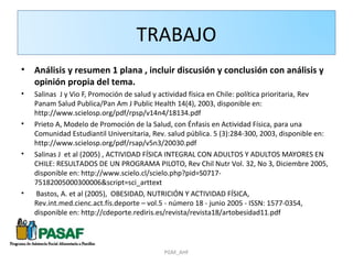 TRABAJO
•   Análisis y resumen 1 plana , incluir discusión y conclusión con análisis y
    opinión propia del tema.
•   Salinas J y Vio F, Promoción de salud y actividad física en Chile: política prioritaria, Rev
    Panam Salud Publica/Pan Am J Public Health 14(4), 2003, disponible en:
    http://www.scielosp.org/pdf/rpsp/v14n4/18134.pdf
•   Prieto A, Modelo de Promoción de la Salud, con Énfasis en Actividad Física, para una
    Comunidad Estudiantil Universitaria, Rev. salud pública. 5 (3):284-300, 2003, disponible en:
    http://www.scielosp.org/pdf/rsap/v5n3/20030.pdf
•   Salinas J et al (2005) , ACTIVIDAD FÍSICA INTEGRAL CON ADULTOS Y ADULTOS MAYORES EN
    CHILE: RESULTADOS DE UN PROGRAMA PILOTO, Rev Chil Nutr Vol. 32, No 3, Diciembre 2005,
    disponible en: http://www.scielo.cl/scielo.php?pid=S0717-
    75182005000300006&script=sci_arttext
•   Bastos, A. et al (2005), OBESIDAD, NUTRICIÓN Y ACTIVIDAD FÍSICA,
    Rev.int.med.cienc.act.fís.deporte – vol.5 - número 18 - junio 2005 - ISSN: 1577-0354,
    disponible en: http://cdeporte.rediris.es/revista/revista18/artobesidad11.pdf




                                            PGM_AHF
 