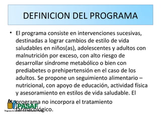 DEFINICION DEL PROGRAMA
• El programa consiste en intervenciones sucesivas,
  destinadas a lograr cambios de estilo de vida
  saludables en niños(as), adolescentes y adultos con
  malnutrición por exceso, con alto riesgo de
  desarrollar síndrome metabólico o bien con
  prediabetes o prehipertensión en el caso de los
  adultos. Se propone un seguimiento alimentario –
  nutricional, con apoyo de educación, actividad física
  y asesoramiento en estilos de vida saludable. El
• programa no incorpora el tratamiento
  farmacológico.
 