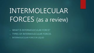 INTERMOLECULAR
FORCES (as a review)
o WHAT IS INTERMOLECULAR FORCE?
o TYPES OF INTERMOLECULAR FORCES
o INTERMOLECULAR FORCE IN LIQUID
 