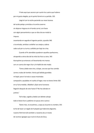 Y hete aquí que sacaron por suerte los cuatro que hubiera
por mi gusto elegido; yo el quinto formé en su partida. 335
Llegó él con la noche paciendo sus reses lozanas
de lucido pelaje y entrólas a la ancha caverna
sin dejarse ninguna en el hondo corral, ora fuese
con algún pensamiento o que un dios de ese modo lo
impuso.
Levantando en seguida el ingente portón, ajustólo 340
a la entrada, sentóse a ordeñar sus ovejas y cabras
cada cual por su turno y soltóles por bajo las crías.
Cuando al fin atendidos quedaron aquellos quehaceres,
atrapando a otros dos de los míos los hizo su cena. 345
Acerquéme yo entonces a él levantando mis manos
con un cuenco de negro licor y le hablé de este modo:
‘Toma y bebe este vino, ciclope, una vez que has comido
carnes crudas de hombre. Verás qué bebida guardaba
mi bajel; para ti la traía si acaso mostrabas
compasión y ayudabas mi vuelta al hogar; mas no tienes límite 350
en tu furia medida. ¡Maldito! ¿Qué seres humanos
llegarán después de esto hasta ti? No has obrado en
justicia.’
Tal le dije; cogiólo y bebió con deleite salvaje
todo el dulce licor y pidióme sin pausa otro cuenco:
‘Dame más, no escatimes, y sepa yo al punto tu nombre; 355
te he de hacer un regalo de huésped que habrá de alegrarte;
nuestro fértil terruño también a nosotros da un mosto
de racimos egregios que nutre la lluvia de Zeus;
 