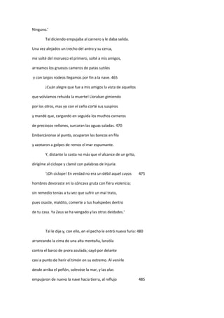 Ninguno.’
Tal diciendo empujaba al carnero y le daba salida.
Una vez alejados un trecho del antro y su cerca,
me solté del morueco el primero, solté a mis amigos,
arreamos los gruesos cameros de patas sutiles
y con largos rodeos llegamos por fin a la nave. 465
¡Cuán alegre que fue a mis amigos la vista de aquellos
que volvíamos rehuida la muerte! Lloraban gimiendo
por los otros, mas yo con el ceño corté sus suspiros
y mandé que, cargando en seguida los muchos carneros
de preciosos vellones, surcaran las aguas saladas. 470
Embarcáronse al punto, ocuparon los bancos en fila
y azotaron a golpes de remos el mar espumante.
Y, distante la costa no más que el alcance de un grito,
dirigíme al ciclope y clamé con palabras de injuria:
‘¡Oh ciclope! En verdad no era un débil aquel cuyos 475
hombres devoraste en la cóncava gruta con fiera violencia;
sin remedio tenias a tu vez que sufrir un mal trato,
pues osaste, maldito, comerte a tus huéspedes dentro
de tu casa. Ya Zeus se ha vengado y las otras deidades.’
Tal le dije y, con ello, en el pecho le entró nueva furia: 480
arrancando la cima de una alta montaña, lanzóla
contra el barco de prora azulada; cayó por delante
casi a punto de herir el timón en su extremo. Al venirle
desde arriba el peñón, solevóse la mar, y las olas
empujaron de nuevo la nave hacia tierra, al reflujo 485
 