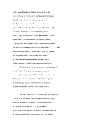 de las aguas; forzada marchaba a chocar con la costa,
mas, tomando en mis manos un gran botador, dile impulso
hacia fuera y, volviendo la vista a mi gente, movia
la cabeza en premiosa señal de remar con más brío
para huir del desastre. Curvábanse encima del remo 490
y de tierra distábamos ya como el doble que antes
cuando hablé nuevamente al ciclope. Mis hombres en torno
reteníanme de un lado y de otro con blandas palabras:
‘¡Desgraciado! ¿Por qué excitar más a ese monstruo salvaje?
Ya, lanzando la roca en el mar, arrastró nuestro barco 495
nuevamente hasta tierra y nos dimos por muertos; si ahora
tus palabras percibe o conoce tu voz, bien seguro,
las cabezas nos ha de aplastar y las tablas del barco
disparando algún recio peñón, pues que tal es su fuerza.’
Así hablaban, mas no convencieron mi espíritu altivo; 500
antes bien, le volví a apostrofar con palabras de ira:
‘¡Oh ciclope! Si alguno tal vez de los hombres mortales
te pregunta quién fue el que causó tu horrorosa ceguera,
le contestas que Ulises, aquel destructor de ciudades
que nació de Laertes y en Ítaca tiene sus casas.’ 505
Tal le dije y el monstruo a su vez contestó entre gemidos:
“¡Ay de mi, que han venido a cumplírseme antiguos presagios!
Hubo en tiempos aquí un adivino, varón grande y noble,
el Eurímida Télemo, excelso en el arte, que viejo
vino a hacerse anunciando el futuro a los fuertes Cíclopes. 510
Él me dijo que habría de cumplirse esto todo, que habrían
 