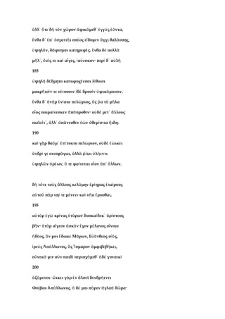 λλ τε δ τ ν χ ρον φικ μεθ γγ ς ντα,ἀ ᾽ ὅ ὴ ὸ ῶ ἀ ό ᾽ ἐ ὺ ἐό
νθα δ π σχατι ι σπ ος ε δομεν γχι θαλ σσης,ἔ ᾽ ἐ ᾽ ἐ ῆ έ ἴ ἄ ά
ψηλ ν, δ φνηισι κατηρεφ ς. νθα δ πολλὑ ό ά έ ἔ ὲ ὰ
μ λ , ι ς τε κα α γες, α εσκον· περ δ α λῆ ᾽ ὄ έ ὶ ἶ ἰ ύ ὶ ᾽ ὐ ὴ
185
ψηλ δ δμητο κατωρυχ εσσι λ θοισιὑ ὴ έ έ ί
μακρ ισ ν τε π τυσσιν δ δρυσ ν ψικ μοισιν.ῆ ί ί ἰ ὲ ὶ ὑ ό
νθα δ ν ρ ν αυε πελ ριος, ς α τ μ λαἔ ᾽ ἀ ὴ ἐ ί ώ ὅ ῥ ὰ ῆ
ο ος ποιμα νεσκεν π προθεν· ο δ μετ λλουςἶ ί ἀ ό ὐ ὲ ᾽ ἄ
πωλε τ , λλ π νευθεν ν θεμ στια ιδη.ῖ ᾽ ἀ ᾽ ἀ ά ἐὼ ἀ ί ἤ
190
κα γ ρ θα μ τ τυκτο πελ ριον, ο δ ικειὶ ὰ ῦ ᾽ ἐ έ ώ ὐ ὲ ἐώ
νδρ γε σιτοφ γωι, λλ ωι λ εντιἀ ί ά ἀ ὰ ῥί ὑ ή
ψηλ ν ρ ων, τε φα νεται ο ον π λλων.ὑ ῶ ὀ έ ὅ ί ἶ ἀ ᾽ ἄ
δ τ τε το ς λλους κελ μην ρ ηρας τα ρουςὴ ό ὺ ἄ ό ἐ ί ἑ ί
α το π ρ νη τε μ νειν κα ν α ρυσθαι,ὐ ῦ ὰ ί έ ὶ ῆ ἔ
195
α τ ρ γ κρ νας τ ρων δυοκα δεκ ρ στουςὐ ὰ ἐ ὼ ί ἑ ά ί ᾽ ἀ ί
β ν· τ ρ α γεον σκ ν χον μ λανος ο νοιοῆ ἀ ὰ ἴ ἀ ὸ ἔ έ ἴ
δ ος, ν μοι δωκε Μ ρων, Ε νθεος υ ς,ἡ έ ὅ ἔ ά ὐά ἱό
ρε ς π λλωνος, ς σμαρον μφιβεβ κει,ἱ ὺ Ἀ ό ὃ Ἴ ἀ ή
ο νεκ μιν σ ν παιδ περισχ μεθ δ γυναικὕ ά ὺ ὶ ό ᾽ ἠ ὲ ὶ
200
ζ μενοι· ικει γ ρ ν λσεϊ δενδρ εντιἁ ό ὤ ὰ ἐ ἄ ή
Φο βου π λλωνος. δ μοι π ρεν γλα δ ρα·ί Ἀ ό ὁ έ ό ἀ ὰ ῶ
 