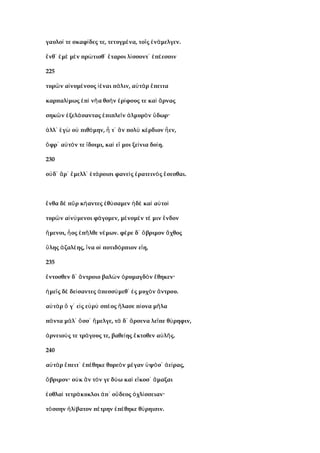 γαυλο τε σκαφ δες τε, τετυγμ να, το ς ν μελγεν.ί ί έ ῖ ἐ ά
νθ μ μ ν πρ τισθ ταροι λ σσοντ π εσσινἔ ᾽ ἐ ὲ ὲ ώ ᾽ ἕ ί ᾽ ἐ έ
225
τυρ ν α νυμ νους ναι π λιν, α τ ρ πειταῶ ἰ έ ἰέ ά ὐ ὰ ἔ
καρπαλ μως π ν α θο ν ρ φους τε κα ρναςί ἐ ὶ ῆ ὴ ἐ ί ὶ ἄ
σηκ ν ξελ σαντας πιπλε ν λμυρ ν δωρ·ῶ ἐ ά ἐ ῖ ἁ ὸ ὕ
λλ γ ο πιθ μην, τ ν πολ κ ρδιον εν,ἀ ᾽ ἐ ὼ ὐ ό ἦ ᾽ ἂ ὺ έ ἦ
φρ α τ ν τε δοιμι, κα ε μοι ξε νια δο η.ὄ ᾽ ὐ ό ἴ ὶ ἴ ί ί
230
ο δ ρ μελλ τ ροισι φανε ς ρατειν ς σεσθαι.ὐ ᾽ ἄ ᾽ ἔ ᾽ ἑ ά ὶ ἐ ὸ ἔ
νθα δ π ρ κ αντες θ σαμεν δ κα α τοἔ ὲ ῦ ή ἐ ύ ἠ ὲ ὶ ὐ ὶ
τυρ ν α ν μενοι φ γομεν, μ νομ ν τ μιν νδονῶ ἰ ύ ά έ έ έ ἔ
μενοι, ος π λθε ν μων. φ ρε δ βριμον χθοςἥ ἧ ἐ ῆ έ έ ᾽ ὄ ἄ
λης ζαλ ης, να ο ποτιδ ρπιον ε η,ὕ ἀ έ ἵ ἱ ό ἴ
235
ντοσθεν δ ντροιο βαλ ν ρυμαγδ ν θηκεν·ἔ ᾽ ἄ ὼ ὀ ὸ ἔ
με ς δ δε σαντες πεσσ μεθ ς μυχ ν ντρου.ἡ ῖ ὲ ί ἀ ύ ᾽ ἐ ὸ ἄ
α τ ρ γ ε ς ε ρ σπ ος λασε π ονα μ λαὐ ὰ ὅ ᾽ ἰ ὐ ὺ έ ἤ ί ῆ
π ντα μ λ σσ μελγε, τ δ ρσενα λε πε θ ρηφιν,ά ά ᾽ ὅ ᾽ ἤ ὰ ᾽ ἄ ῖ ύ
ρνειο ς τε τρ γους τε, βαθε ης κτοθεν α λ ς.ἀ ύ ά ί ἔ ὐ ῆ
240
α τ ρ πειτ π θηκε θυρε ν μ γαν ψ σ ε ρας,ὐ ὰ ἔ ᾽ ἐ έ ὸ έ ὑ ό ᾽ ἀ ί
βριμον· ο κ ν τ ν γε δ ω κα ε κοσ μαξαιὄ ὐ ἂ ό ύ ὶ ἴ ᾽ ἄ
σθλα τετρ κυκλοι π ο δεος χλ σσειαν·ἐ ὶ ά ἀ ᾽ ὔ ὀ ί
τ σσην λ βατον π τρην π θηκε θ ρηισιν.ό ἠ ί έ ἐ έ ύ
 
