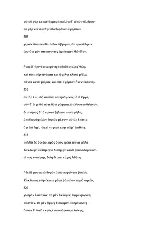 α το γ ρ κε κα μμες πωλ μεθ α π ν λεθρον·ὐ ῦ ά ὶ ἄ ἀ ό ᾽ ἰ ὺ ὄ
ο γ ρ κεν δυν μεσθα θυρ ων ψηλ ωνὐ ά ά ά ὑ ά
305
χερσ ν π σασθαι λ θον βριμον, ν προσ θηκεν.ὶ ἀ ώ ί ὄ ὃ έ
ς τ τε μ ν στεν χοντες με ναμεν δ αν.ὣ ό ὲ ά ἐ ί Ἠῶ ῖ
μος δ ριγ νεια φ νη οδοδ κτυλος ς,ἦ ᾽ ἠ έ ά ῥ ά Ἠώ
κα τ τε π ρ ν καιε κα μελγε κλυτ μ λα,ὶ ό ῦ ἀ έ ὶ ἤ ὰ ῆ
π ντα κατ μο ραν, κα π μβρυον κεν κ στηι.ά ὰ ῖ ὶ ὑ ᾽ ἔ ἧ ἑ ά
310
α τ ρ πε δ σπε σε πονησ μενος τ ργα,ὐ ὰ ἐ ὶ ὴ ῦ ά ὰ ἃ ἔ
σ ν δ γε δ α τε δ ω μ ρψας πλ σσατο δε πνον.ὺ ᾽ ὅ ὴ ὖ ύ ά ὡ ί ῖ
δειπν σας δ ντρου ξ λασε π ονα μ λα,ή ᾽ ἄ ἐ ή ί ῆ
ηιδ ως φελ ν θυρε ν μ γαν· α τ ρ πειταῥ ί ἀ ὼ ὸ έ ὐ ὰ ἔ
ψ π θηχ , ς ε τε φαρ τρηι π μ πιθε η.ἂ ἐ έ ᾽ ὡ ἴ έ ῶ ᾽ ἐ ί
315
πολλ ι δ ο ζωι πρ ς ρος τρ πε π ονα μ λαῆ ὲ ῥ ί ὸ ὄ έ ί ῆ
Κ κλωψ· α τ ρ γ λιπ μην κακ βυσσοδομε ων,ύ ὐ ὰ ἐ ὼ ό ὰ ύ
ε πως τισα μην, δο η δ μοι ε χος θ νη.ἴ ί ί έ ὖ Ἀ ή
δε δ μοι κατ θυμ ν ρ στη φα νετο βουλ .ἥ έ ὰ ὸ ἀ ί ί ή
Κ κλωπος γ ρ κειτο μ γα παλον παρ σηκ ι,ύ ὰ ἔ έ ῥό ὰ ῶ
320
χλωρ ν λα νεον· τ μ ν κταμεν, φρα φορο ηὸ ἐ ΐ ὸ ὲ ἔ ὄ ί
α ανθ ν. τ μ ν μμες σκομεν ε σορ ωντεςὐ έ ὸ ὲ ἄ ἐί ἰ ό
σσον θ στ ν νη ς εικοσ ροιο μελα νης,ὅ ᾽ ἱ ὸ ὸ ἐ ό ί
 