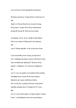 κα τ τε δ μιν πεσσι προση δων μειλιχ οισι·ὶ ό ή ἔ ύ ί
Κ κλωψ, ε ρωτ ις μ νομα κλυτ ν, α τ ρ γ τοιύ ἰ ᾶ ᾽ ὄ ό ὐ ὰ ἐ ώ
365
ξερ ω· σ δ μοι δ ς ξε νιον, ς περ π στης.ἐ έ ὺ έ ὸ ί ὥ ὑ έ
Ο τις μο γ νομα· Ο τιν δ με κικλ σκουσιὖ ἐ ί ᾽ ὄ ὖ έ ή
μ τηρ δ πατ ρ δ λλοι π ντες τα ροι.ή ἠ ὲ ὴ ἠ ᾽ ἄ ά ἑ ῖ
ς φ μην, δ μ α τ κ με βετο νηλ ι θυμ ι·ὣ ἐ ά ὁ έ ᾽ ὐ ί ᾽ ἀ ί έ ῶ
Ο τιν γ π ματον δομαι μετ ο ς τ ροισιν,ὖ ἐ ὼ ύ ἔ ὰ ἷ ἑ ά
370
το ς δ λλους πρ σθεν· τ δ τοι ξειν ιον σται.ὺ ᾽ ἄ ό ὸ έ ή ἔ
κα νακλινθε ς π σεν πτιος, α τ ρ πειταἦ ὶ ἀ ὶ έ ὕ ὐ ὰ ἔ
κε τ ποδοχμ σας παχ ν α χ να, κ δ δ μιν πνοςῖ ᾽ ἀ ώ ὺ ὐ έ ὰ έ ὕ
ιρει πανδαμ τωρ· φ ρυγος δ ξ σσυτο ο νοςἥ ά ά ᾽ ἐ έ ἶ
ψωμο τ νδρ μεοι· δ ρε γετο ο νοβαρε ων.ί ᾽ ἀ ό ὁ ᾽ ἐ ύ ἰ ί
375
κα τ τ γ τ ν μοχλ ν π σποδο λασα πολλ ς,ὶ ό ᾽ ἐ ὼ ὸ ὸ ὑ ὸ ῦ ἤ ῆ
ος θερμα νοιτο· πεσσι δ π ντας τα ρουςἧ ί ἔ ὲ ά ἑ ί
θ ρσυνον, μ τ ς μοι ποδε σας ναδ η.ά ή ί ὑ ί ἀ ύ
λλ τε δ τ χ μοχλ ς λ ινος ν πυρ μ λλενἀ ᾽ ὅ ὴ ά ᾽ ὁ ὸ ἐ ά ἐ ὶ έ
ψεσθαι, χλωρ ς περ ν, διεφα νετο δ α ν ς,ἅ ό ἐώ ί ᾽ ἰ ῶ
380
κα τ τ γ ν σσον φ ρον κ πυρ ς, μφ δ τα ροιὶ ό ᾽ ἐ ὼ ἆ έ ἐ ό ἀ ὶ ᾽ ἑ ῖ
σταντ · α τ ρ θ ρσος ν πνευσεν μ γα δα μων.ἵ ᾽ ὐ ὰ ά ἐ έ έ ί
 