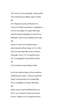 λλ τε δ τ ν ν σον φικ μεθ , νθα περ λλαιἀ ᾽ ὅ ὴ ὴ ῆ ἀ ό ᾽ ἔ ἄ
ν ες σσελμοι μ νον θρ αι, μφ δ τα ροιῆ ἐύ έ ἁ ό ἀ ὶ ᾽ ἑ ῖ
545
ατ δυρ μενοι, μ ας ποτιδ γμενοι α ε ,ἥ ᾽ ὀ ό ἡ έ έ ἰ ί
ν α μ ν νθ λθ ντες κ λσαμεν ν ψαμ θοισιν,ῆ ὲ ἔ ᾽ ἐ ό ἐ έ ἐ ά
κ δ κα α το β μεν π ηγμ νι θαλ σσης.ἐ ὲ ὶ ὐ ὶ ῆ ἐ ὶ ῥ ῖ ά
μ λα δ Κ κλωπος γλαφυρ ς κ νη ς λ ντεςῆ ὲ ύ ῆ ἐ ὸ ἑ ό
δασσ μεθ , ς μ τ ς μοι τεμβ μενος κ οι σης.ά ᾽ ὡ ή ί ἀ ό ί ἴ
550
ρνει ν δ μο ο ωι υκν μιδες τα ροιἀ ὸ ᾽ ἐ ὶ ἴ ἐ ή ἑ ῖ
μ λων δαιομ νων δ σαν ξοχα· τ ν δ π θινή έ ό ἔ ὸ ᾽ ἐ ὶ ὶ
Ζην κελαινεφ ι Κρον δηι, ς π σιν ν σσει,ὶ έ ί ὃ ᾶ ἀ ά
ξας μηρ καιον· δ ο κ μπ ζετο ρ ν,ῥέ ί᾽ ἔ ὁ ᾽ ὐ ἐ ά ἱ ῶ
λλ γε μερμ ριξεν πως πολο ατο π σαιἀ ᾽ ὅ ή ὅ ἀ ί ᾶ
555
ν ες σσελμοι κα μο ρ ηρες τα ροι.ῆ ἐύ ὶ ἐ ὶ ἐ ί ἑ ῖ
ς τ τε μ ν πρ παν μαρ ς λιον καταδ νταὣ ό ὲ ό ἦ ἐ ἠέ ύ
μεθα δαιν μενοι κρ α τ σπετα κα μ θυ δ ·ἥ ύ έ ᾽ ἄ ὶ έ ἡ ύ
μος δ λιος κατ δυ κα π κν φας λθε,ἦ ᾽ ἠέ έ ὶ ἐ ὶ έ ἦ
δ τ τε κοιμ θημεν π ηγμ νι θαλ σσης.ὴ ό ή ἐ ὶ ῥ ῖ ά
560
μος δ ριγ νεια φ νη οδοδ κτυλος ς,ἦ ᾽ ἠ έ ά ῥ ά Ἠώ
δ τ τ γ ν τ ροισιν ποτρ νας κ λευσαὴ ό ᾽ ἐ ὼ ἑ ά ἐ ύ ἐ έ
α το ς τ μβα νειν ν τε πρυμν σια λ σαι·ὐ ύ ᾽ ἀ ί ἀ ά ή ῦ
 