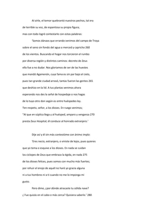Al oírle, el temor quebrantó nuestros pechos, tal era
de terrible su voz, de espantosa su propia figura;
mas con todo logré contestarle con estas palabras:
‘Somos dánaos que errando venimos del campo de Troya
sobre el seno sin fondo del agua a merced y capricho 260
de los vientos. Buscando el hogar nos torcieron el rumbo
por diversa región y distintos caminos: decreto de Zeus
ello fue a no dudar. Nos gloriamos de ser de las huestes
que mandó Agamenón, cuya fama es sin par bajo el cielo,
pues tan grande ciudad arrasó, tantas fueron las gentes 265
que deshizo en la lid. A tus plantas venimos ahora
esperando nos des la señal de hospedaje o nos hagas
de lo tuyo otro don según es entre huéspedes ley.
Ten respeto, señor, a los dioses. En ruego venimos;
“Al que en súplica llega y al huésped, amparo y venganza 270
presta Zeus Hospital; él conduce al honrado extranjero.’
Dije así y él sin más contestóme con ánimo implo:
‘Eres necio, extranjero, o viniste de lejos, pues quieres
que yo tema o esquive a los dioses. En nada se cuidan
los ciclopes de Zeus que embraza la égida, en nada 275
de los dioses felices, pues somos con mucho más fuertes;
por rehuir el enojo de aquél no haré yo gracia alguna
ni a tus hombres ni a ti cuando no me lo imponga mi
gusto.
Pero dime, ¿por dónde atracaste tu sólida nave?
¿ Fue quizás en el cabo o más cerca? Quisiera saberlo.’ 280
 