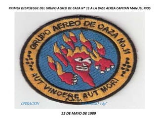 PRIMER DESPLIEGUE DEL GRUPO AEREO DE CAZA N* 11 A LA BASE AEREA CAPITAN MANUEL RIOS
22 DE MAYO DE 1989
OPERACION “ SOMBRERO I-89”
 