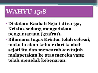 WAHYU 15:8
• Di dalam Kaabah Sejati di sorga,
  Kristus sedang mengadakan
  pengantaraan (grafrat).
• Bilamana tugas Kristus telah selesai,
  maka Ia akan keluar dari kaabah
  sejati itu dan mencurahkan tujuh
  malapetakan ke atas mereka yang
  telah menolak kebenaran.
 