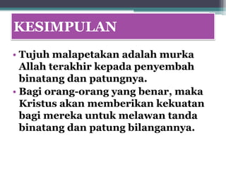KESIMPULAN
• Tujuh malapetakan adalah murka
  Allah terakhir kepada penyembah
  binatang dan patungnya.
• Bagi orang-orang yang benar, maka
  Kristus akan memberikan kekuatan
  bagi mereka untuk melawan tanda
  binatang dan patung bilangannya.
 