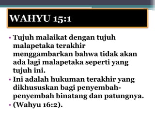 WAHYU 15:1
• Tujuh malaikat dengan tujuh
  malapetaka terakhir
  menggambarkan bahwa tidak akan
  ada lagi malapetaka seperti yang
  tujuh ini.
• Ini adalah hukuman terakhir yang
  dikhususkan bagi penyembah-
  penyembah binatang dan patungnya.
• (Wahyu 16:2).
 