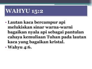 WAHYU 15:2
• Lautan kaca bercampur api
  melukiskan sinar warna-warni
  bagaikan nyala api sebagai pantulan
  cahaya kemuliaan Tuhan pada lautan
  kaca yang bagaikan kristal.
• Wahyu 4:6.
 