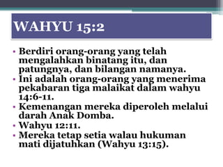 WAHYU 15:2
• Berdiri orang-orang yang telah
  mengalahkan binatang itu, dan
  patungnya, dan bilangan namanya.
• Ini adalah orang-orang yang menerima
  pekabaran tiga malaikat dalam wahyu
  14:6-11.
• Kemenangan mereka diperoleh melalui
  darah Anak Domba.
• Wahyu 12:11.
• Mereka tetap setia walau hukuman
  mati dijatuhkan (Wahyu 13:15).
 