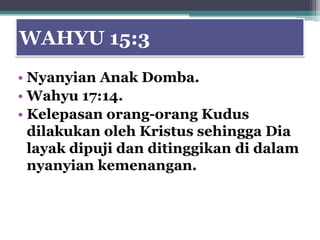 WAHYU 15:3
• Nyanyian Anak Domba.
• Wahyu 17:14.
• Kelepasan orang-orang Kudus
  dilakukan oleh Kristus sehingga Dia
  layak dipuji dan ditinggikan di dalam
  nyanyian kemenangan.
 