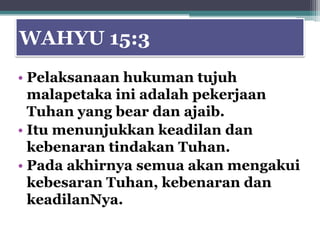 WAHYU 15:3
• Pelaksanaan hukuman tujuh
  malapetaka ini adalah pekerjaan
  Tuhan yang bear dan ajaib.
• Itu menunjukkan keadilan dan
  kebenaran tindakan Tuhan.
• Pada akhirnya semua akan mengakui
  kebesaran Tuhan, kebenaran dan
  keadilanNya.
 