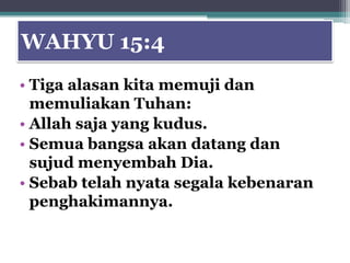 WAHYU 15:4
• Tiga alasan kita memuji dan
  memuliakan Tuhan:
• Allah saja yang kudus.
• Semua bangsa akan datang dan
  sujud menyembah Dia.
• Sebab telah nyata segala kebenaran
  penghakimannya.
 