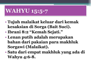 WAHYU 15:5-7
• Tujuh malaikat keluar dari kemak
  kesaksian di Sorga (Bait Suci).
• Ibrani 8:2 “Kemah Sejati.”
• Lenan putih adalah merupakan
  bahan dari pakaian para makhluk
  Sorgawi (Malaikat).
• Satu dari empat makhluk yang ada di
  Wahyu 4:6-8.
 