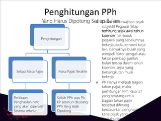 Penghitungan PPh
Yang Harus Dipotong Setiap Bulan
Penghitungan
Setiap Masa Pajak
Perkiraan
Penghasilan neto
yang akan diperoleh
Selama setahun
Masa Pajak Terakhir
Selisih PPh atas Ph.
KP setahun dikurangi
PPh Yang telah
Dipotong
» Dalam hal kewajiban pajak
subjektif Pegawai Tetap
terhitung sejak awal tahun
kalender, termasuk
pegawai yang sebelumnya
bekerja pada pemberi kerja
lain, banyaknya bulan yang
menjadi faktor pengali atau
faktor pembagi jumlah
bulan tersisa dalam tahun
kalender sejak yang
bersangkutan mulai
bekerja.
» Ph Hanya meliputi bagian
tahun pajak, maka
perhitungan PPh Pasal 21
yang terutang untuk
bagian tahun pajak
tersebut dihitung
berdasarkan penghasilan
kena pajak yang
disetahunkan, sebanding
 