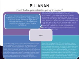BULANAN
Contoh dan penyelesaian penghitungan ?
Fajar Ariwibowo pada tahun 2013 bekerja pada
perusahaan PT Jaya Abadi dengan memperoleh gaji
sebulan Rp2.500.000,00 dan membayar iuran
pensiun sebesar Rp100.000,00. Fajar Ariwibowo
menikah tetapi belum mempunyai anak. Pada bulan
Januari penghasilan Fajar Ariwibowo dari PT Jaya
Abadi hanya dari gaji. Penghitungan PPh Pasal 21
Budi Karyanto pegawai pada perusahaan PT Candra Kirana,
menikah tanpa anak, memperoleh gaji sebulan
Rp3.000.000,00. PT Candra Kirana mengikuti program
Jamsostek, premi Jaminan Kecelakaan Kerja dan premi
Jaminan Kematian dibayar oleh pemberi kerja dengan jumlah
masing-masing 0,50% dan 0,30% dari gaji. PT Candra Kirana
menanggung iuran Jaminan Hari Tua setiap bulan sebesar
3,70% dari gaji sedangkan Budi Karyanto membayar iuran
Jaminan Hari Tua sebesar 2,00% dari gaji setiap bulan.
Disamping itu PT Candra Kirana juga mengikuti program
pensiun untuk pegawainya.
Agustina Indri adalah seorang karyawati dengan status menikah tanpa
anak, bekerja pada PT Dharma Utama dengan gaji sebulan sebesar
Rp7.500.000,00. Agustina Indri membayar iuran pensiun ke dana
pensiun yang pendiriannya telah disahkan oleh Menteri Keuangan
sebesar Rp50.000,00 sebulan. Berdasarkan surat keterangan dari Pemda
tempat Agustina Indri berdomisili yang diserahkan kepada pemberi
kerja, diketahui bahwa suaminya tidak mempunyai penghasilan apapun.
Pada bulan Juli 2013 selain menerima pembayaran gaji juga menerima
pembayaran atas lembur (overtime) sebesar Rp2.000.000,00.
Penghitungan PPh Pasal 21 bulan Juli 2013 adalah sebagai berikut
Nasrun Bramantyo pada tahun 2013 bekerja sebagai pegawai
tetap pada perusahaan PT Rejo Indonusa dengan memperoleh
gaji yang dibayar harian sebesar Rp150.000,00. Nasrun Bramantyo
kawin dan mempunyai seorang anak. PT Rejo Indonusa masuk
program Jamsostek, premi Jaminan Kecelakaan Kerja dan premi
Jaminan Kematian dibayar oleh pemberi kerja dengan jumlah
masing-masing setiap bulan sebesar 1,00% dan 0,30% dari gaji. PT
Rejo Indonusa membayar iuran Jaminan Hari Tua setiap bulan
sebesar 3,70% dari gaji dan Nasrun Bramantyo membayar iuran
pensiun Rp25.000,00 dan Jaminan Hari Tua sebesar 2,00% dari gaji
SOAL
PT Candra Kirana membayar iuran pensiun untuk
Budi Karyanto ke dana pensiun, yang pendiriannya
telah disahkan oleh Menteri Keuangan, setiap
bulan sebesar Rp100.000,00, sedangkan Budi
Karyanto membayar iuran pensiun sebesar
Rp50.000,00
 