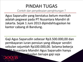 PINDAH TUGAS
Contoh dan penyelesaian penghitungan ?
Agus Saparudin yang berstatus belum menikah
adalah pegawai pada PT Nusantara Mandiri di
Jakarta. Sejak 1 Juni 2013 dipindahtugaskan ke
kantor cabang di Bandung.
Gaji Agus Saparudin sebesar Rp3.500.000,00 dan
pembayaran iuran pensiun yang dibayar sendiri
sebulan sejumlah Rp100.000,00. Selama bekerja
di PT Nusantara Mandiri Agus Saparudin hanya
menerima penghasilan berupa gaji saja
 