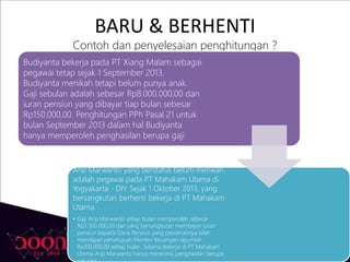 BARU & BERHENTI
Contoh dan penyelesaian penghitungan ?
Budiyanta bekerja pada PT Xiang Malam sebagai
pegawai tetap sejak 1 September 2013.
Budiyanta menikah tetapi belum punya anak.
Gaji sebulan adalah sebesar Rp8.000.000,00 dan
iuran pensiun yang dibayar tiap bulan sebesar
Rp150.000,00. Penghitungan PPh Pasal 21 untuk
bulan September 2013 dalam hal Budiyanta
hanya memperoleh penghasilan berupa gaji
Arip Marwanto yang berstatus belum menikah
adalah pegawai pada PT Mahakam Utama di
Yogyakarta - DIY. Sejak 1 Oktober 2013, yang
bersangkutan berhenti bekerja di PT Mahakam
Utama.
• Gaji Arip Marwanto setiap bulan memperoleh sebesar
Rp3.500.000,00 dan yang bersangkutan membayar iuran
pensiun kepada Dana Pensiun yang pendiriannya telah
mendapat persetujuan Menteri Keuangan sejumlah
Rp100.000,00 setiap bulan. Selama bekerja di PT Mahakam
Utama Arip Marwanto hanya menerima penghasilan berupa
 
