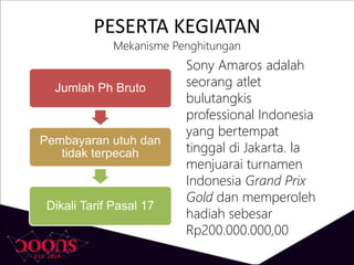 PESERTA KEGIATAN
Mekanisme Penghitungan
Jumlah Ph Bruto
Pembayaran utuh dan
tidak terpecah
Dikali Tarif Pasal 17
Sony Amaros adalah
seorang atlet
bulutangkis
professional Indonesia
yang bertempat
tinggal di Jakarta. la
menjuarai turnamen
Indonesia Grand Prix
Gold dan memperoleh
hadiah sebesar
Rp200.000.000,00
 