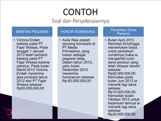 CONTOH
Soal dan Penyelesaiannya
MANTAN PEGAWAI
• Victoria Endah
bekerja pada PT
Fajar Wisesa. Pada
tanggal 1 Januari
2013 telah berhenti
bekerja pada PT
Fajar Wisesa karena
pensiun. Pada bulan
Maret 2013 Victoria
Endah menerima
jasa produksi tahun
2012 dari PT Fajar
Wisesa sebesar
Rp55.000.000,00
HONOR KOMISARIS
• Aulia Rais adalah
seorang komisaris di
PT Media
Primatama, yang
bukan sebagai
pegawai tetap.
Dalam tahun 2013,
yaitu bulan
Desember 2013
menerima
honorarium sebesar
Rp 60.000.000,00
Penarikan Dana
Pensiun
• Bulan April 2013
Nicholas Sinulingga
memerlukan biaya
untuk perbaikan
rumahnya maka ia
mengambil iuran
dana pensiun yang
telah dibayar sendiri
sebesar
Rp20.000.000,00.
Kemudian pada
bulan Juni 2013 ia
menarik lagi dana
sebesar
Rp15.000.000,00.
Kemudian bulan
Oktober 2013 untuk
keperluan lainnya ia
menarik lagi dana
sebesar
Rp25.000.000,00
 