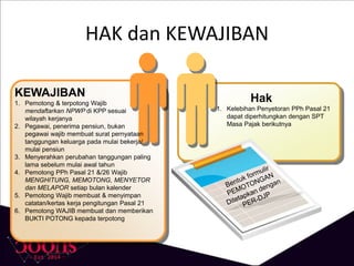 HAK dan KEWAJIBAN
KEWAJIBAN
1. Pemotong & terpotong Wajib
mendaftarkan NPWP di KPP sesuai
wilayah kerjanya
2. Pegawai, penerima pensiun, bukan
pegawai wajib membuat surat pernyataan
tanggungan keluarga pada mulai bekerja/
mulai pensiun
3. Menyerahkan perubahan tanggungan paling
lama sebelum mulai awal tahun
4. Pemotong PPh Pasal 21 &/26 Wajib
MENGHITUNG, MEMOTONG, MENYETOR
dan MELAPOR setiap bulan kalender
5. Pemotong Wajib membuat & menyimpan
catatan/kertas kerja pengitungan Pasal 21
6. Pemotong WAJIB membuat dan memberikan
BUKTI POTONG kepada terpotong
Hak
1. Kelebihan Penyetoran PPh Pasal 21
dapat diperhitungkan dengan SPT
Masa Pajak berikutnya
 