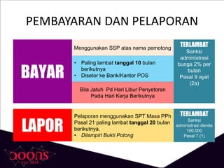 PEMBAYARAN DAN PELAPORAN
Menggunakan SSP atas nama pemotong
BAYAR
• Paling lambat tanggal 10 bulan
berikutnya
• Disetor ke Bank/Kantor POS
Bila Jatuh Pd Hari Libur Penyetoran
Pada Hari Kerja Berikutnya
LAPOR
Pelaporan menggunakan SPT Masa PPh
Pasal 21 paling lambat tanggal 20 bulan
berikutnya.
• Dilampiri Bukti Potong
TERLAMBAT
Sanksi
administrasi
bunga 2% per
bulan
Pasal 9 ayat
(2a)
TERLAMBAT
Sanksi
administrasi denda
100.000
Pasal 7 (1)
 