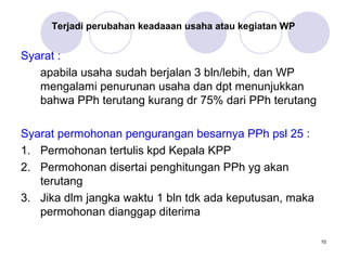 Terjadi perubahan keadaaan usaha atau kegiatan WP

Syarat :
apabila usaha sudah berjalan 3 bln/lebih, dan WP
mengalami penurunan usaha dan dpt menunjukkan
bahwa PPh terutang kurang dr 75% dari PPh terutang
Syarat permohonan pengurangan besarnya PPh psl 25 :
1. Permohonan tertulis kpd Kepala KPP
2. Permohonan disertai penghitungan PPh yg akan
terutang
3. Jika dlm jangka waktu 1 bln tdk ada keputusan, maka
permohonan dianggap diterima
10

 