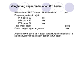 Menghitung angsuran bulanan WP badan :
PPh menurut SPT Tahunan PPh tahun lalu
Pengurangan/kredit pajak:
PPh pasal 22
xxx
PPh pasal 23
xxx
PPh pasal 24
xxx
Total kredit pajak
Dasar penghitungan angsuran

xxx

(xxx)
xxx

Angsuran PPh pasal 25 = dasar penghitungan angsuran : 12
atau banyaknya bulan dalam bagian tahun pajak

3

 